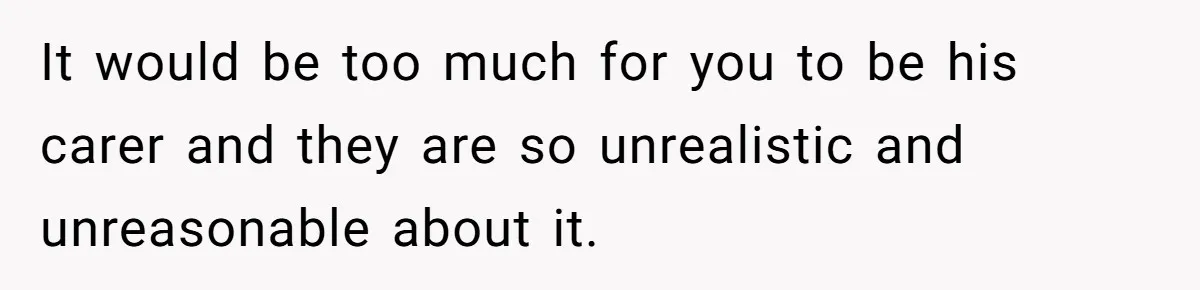 It would be too much for you to be his carer and they are so unrealistic and unreasonable about it.