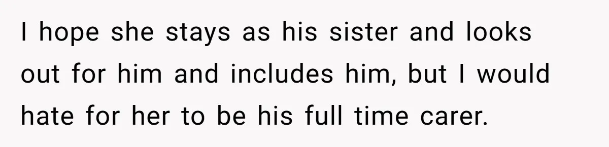 I hope she stays as his sister and looks out for him and includes him, but I would hate for her to be his full time carer.