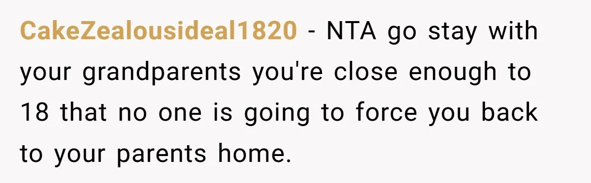 CakeZealousideal1820 − NTA go stay with your grandparents you're close enough to 18 that no one is going to force you back to your parents home.