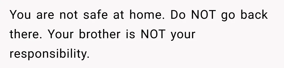 You are not safe at home. Do NOT go back there. Your brother is NOT your responsibility.