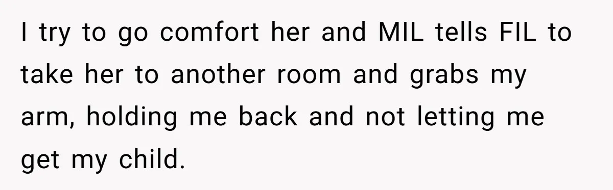 I try to go comfort her and MIL tells FIL to take her to another room and grabs my arm, holding me back and not letting me get my child.