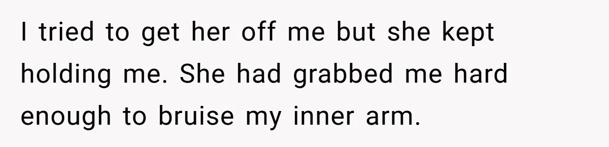 I tried to get her off me but she kept holding me. She had grabbed me hard enough to bruise my inner arm.