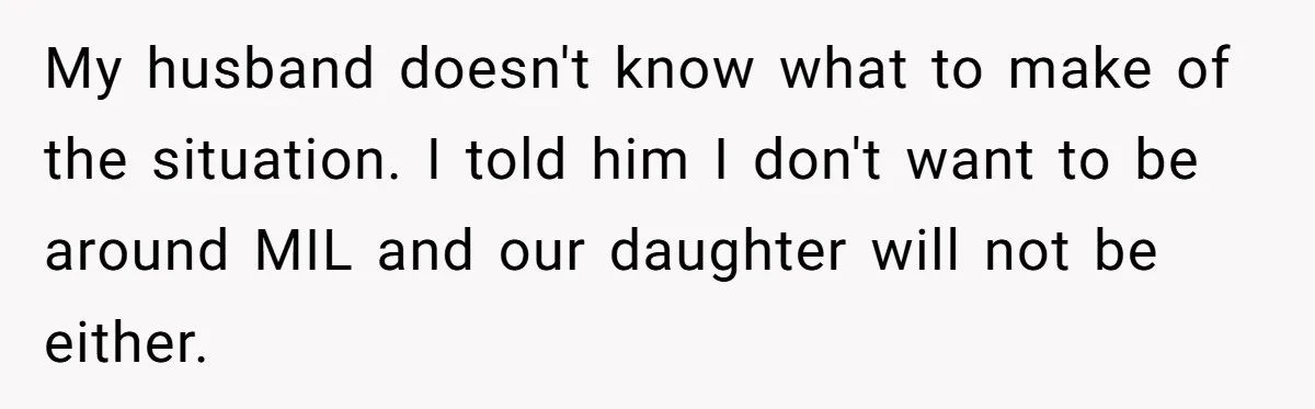 My husband doesn't know what to make of the situation. I told him I don't want to be around MIL and our daughter will not be either.