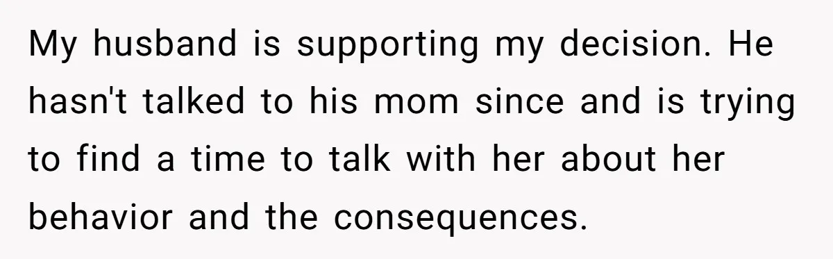 My husband is supporting my decision. He hasn't talked to his mom since and is trying to find a time to talk with her about her behavior and the consequences.