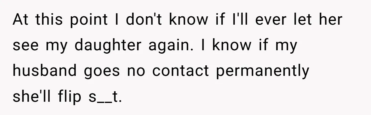 At this point I don't know if I'll ever let her see my daughter again. I know if my husband goes no contact permanently she'll flip s__t.