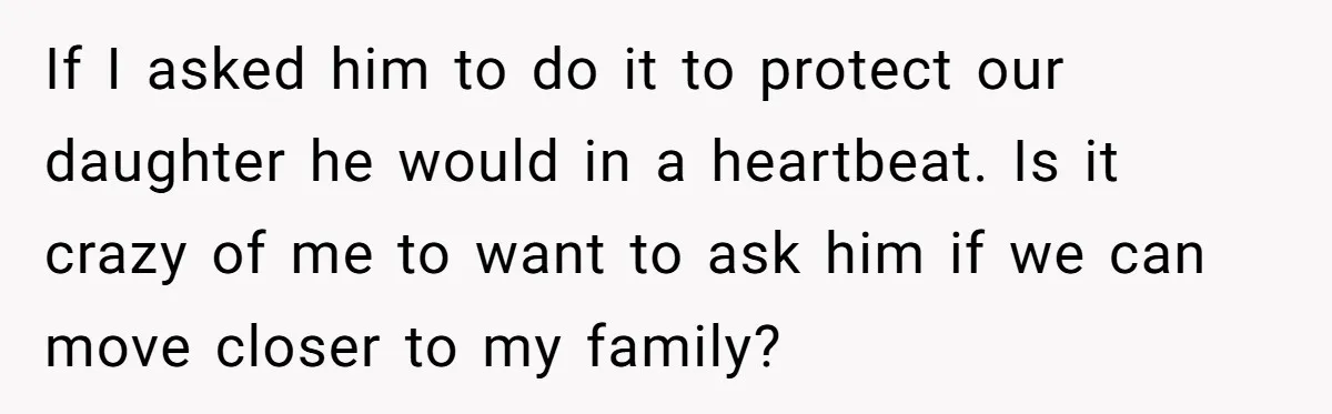 If I asked him to do it to protect our daughter he would in a heartbeat. Is it crazy of me to want to ask him if we can move...