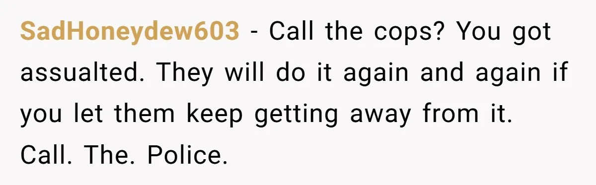 SadHoneydew603 − Call the cops? You got assualted. They will do it again and again if you let them keep getting away from it. Call. The. Police.