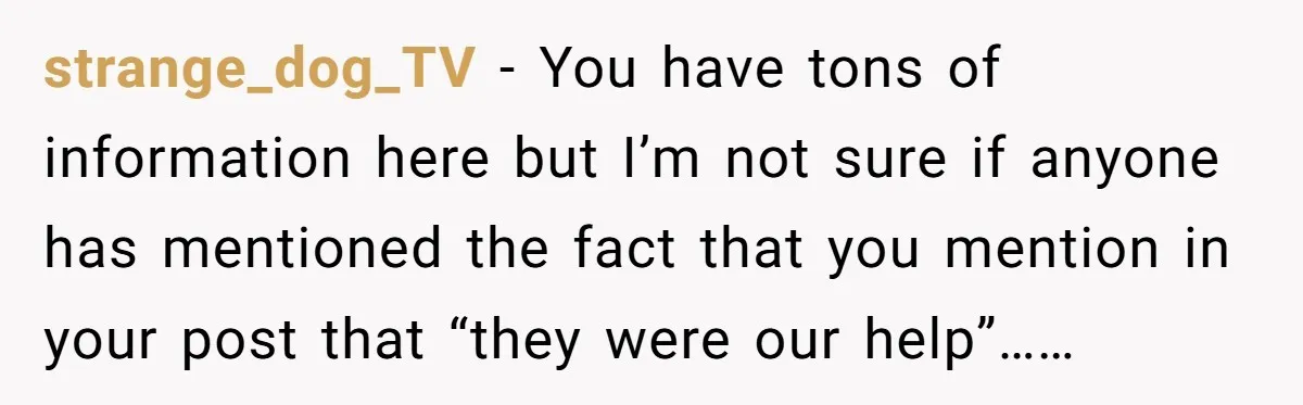 strange_dog_TV − You have tons of information here but I’m not sure if anyone has mentioned the fact that you mention in your post that “they were our help”……