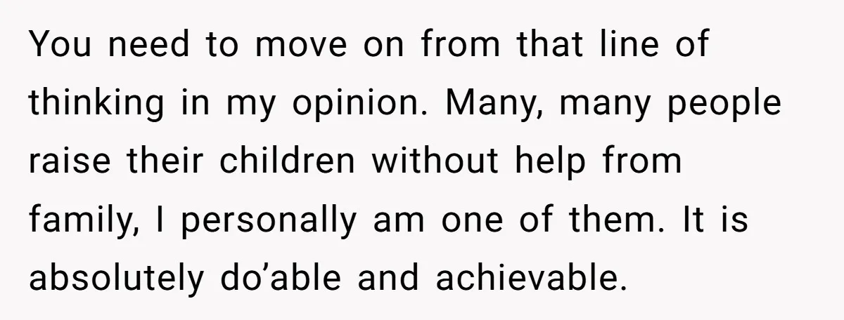 You need to move on from that line of thinking in my opinion. Many, many people raise their children without help from family, I personally am one of them. It...