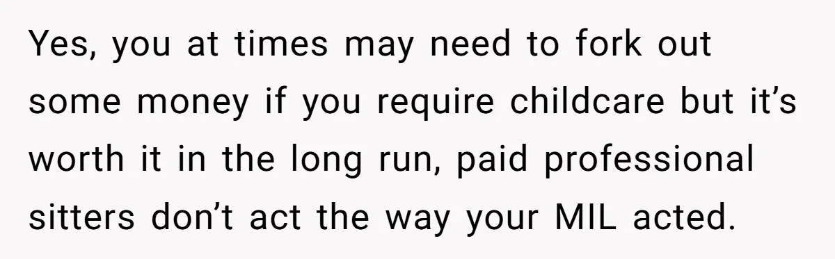 Yes, you at times may need to fork out some money if you require childcare but it’s worth it in the long run, paid professional sitters don’t act the way...