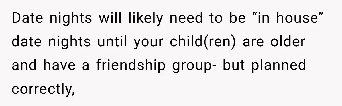 Date nights will likely need to be “in house” date nights until your child(ren) are older and have a friendship group- but planned correctly,