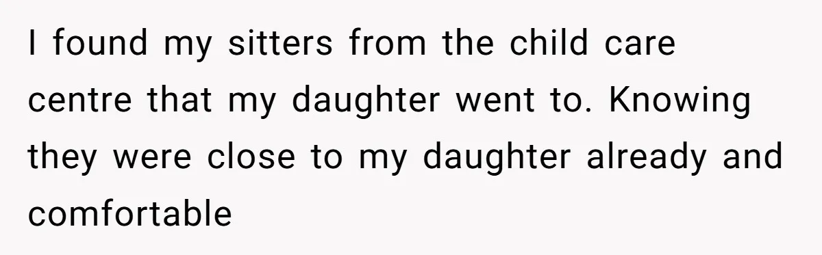 I found my sitters from the child care centre that my daughter went to. Knowing they were close to my daughter already and comfortable