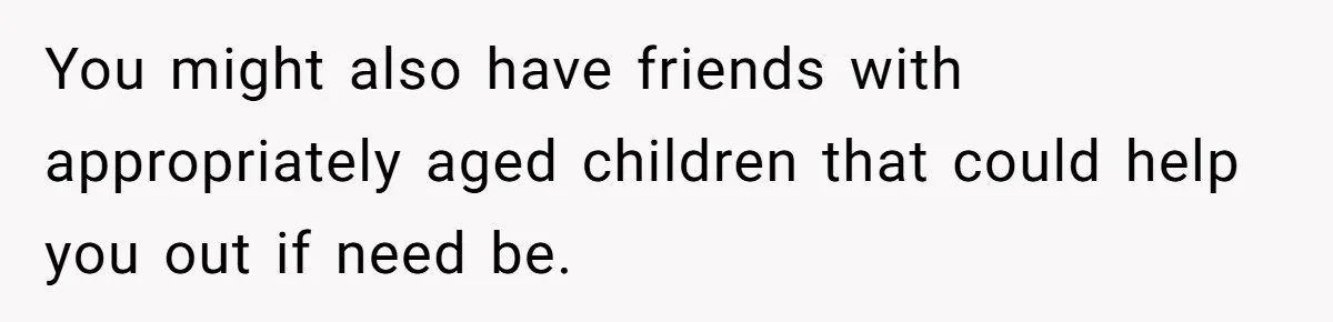 You might also have friends with appropriately aged children that could help you out if need be.