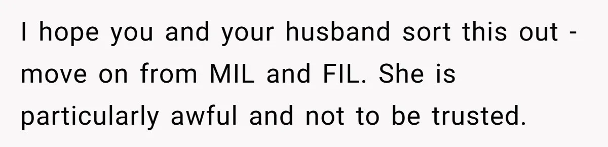 I hope you and your husband sort this out - move on from MIL and FIL. She is particularly awful and not to be trusted.