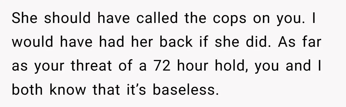 She should have called the cops on you. I would have had her back if she did. As far as your threat of a 72 hour hold, you and I...