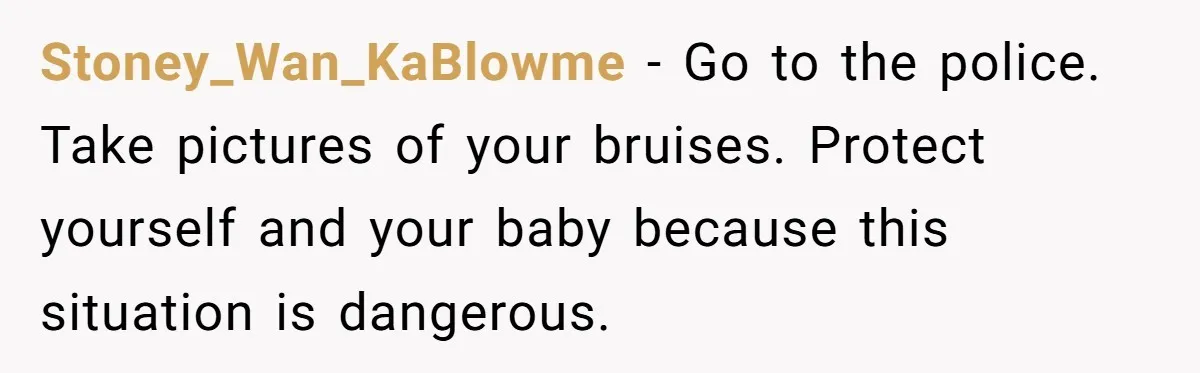 Stoney_Wan_KaBlowme − Go to the police. Take pictures of your bruises. Protect yourself and your baby because this situation is dangerous.