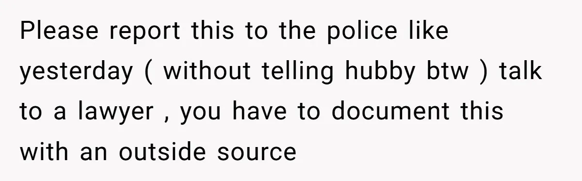 Please report this to the police like yesterday ( without telling hubby btw ) talk to a lawyer , you have to document this with an outside source