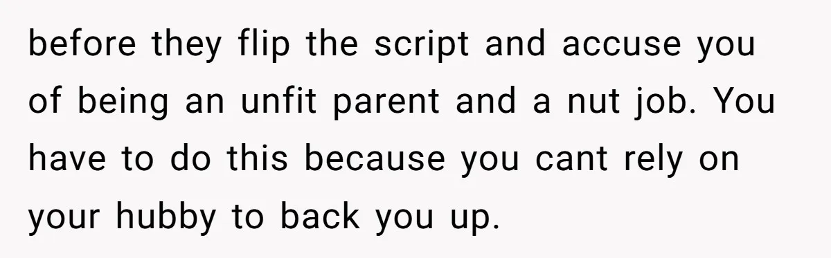 before they flip the script and accuse you of being an unfit parent and a nut job. You have to do this because you cant rely on your hubby to...