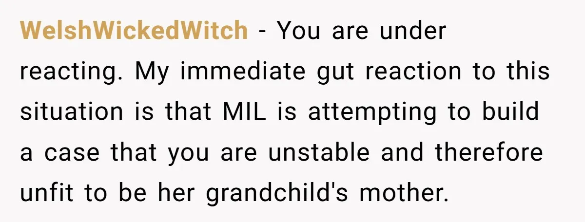 WelshWickedWitch − You are under reacting. My immediate gut reaction to this situation is that MIL is attempting to build a case that you are unstable and therefore unfit to...