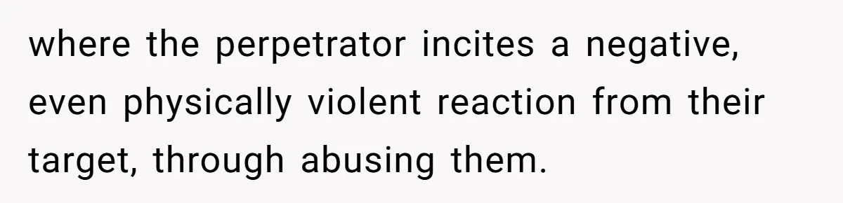 where the perpetrator incites a negative, even physically violent reaction from their target, through abusing them.