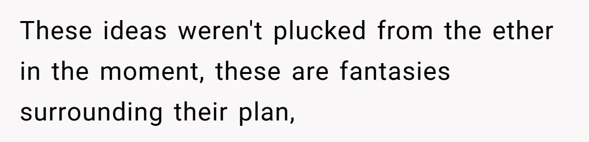 These ideas weren't plucked from the ether in the moment, these are fantasies surrounding their plan,