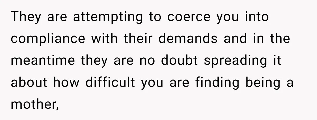 They are attempting to coerce you into compliance with their demands and in the meantime they are no doubt spreading it about how difficult you are finding being a mother,