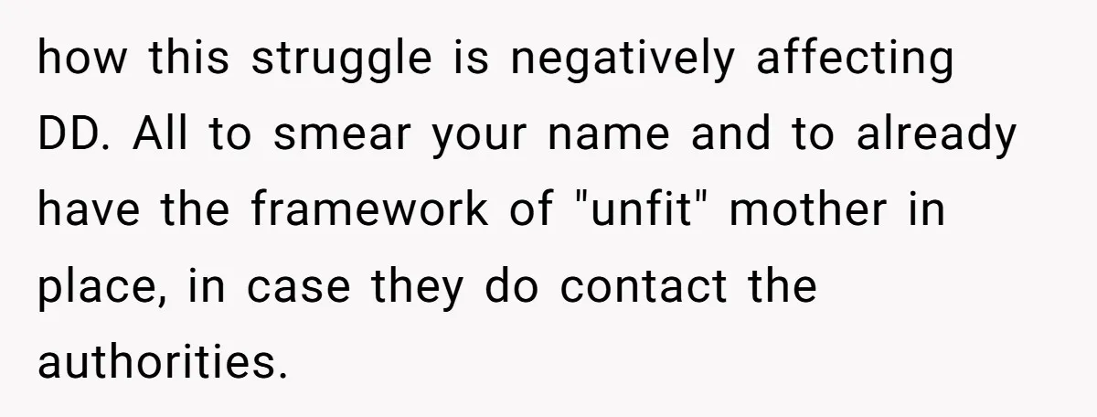 how this struggle is negatively affecting DD. All to smear your name and to already have the framework of "unfit" mother in place, in case they do contact the authorities.