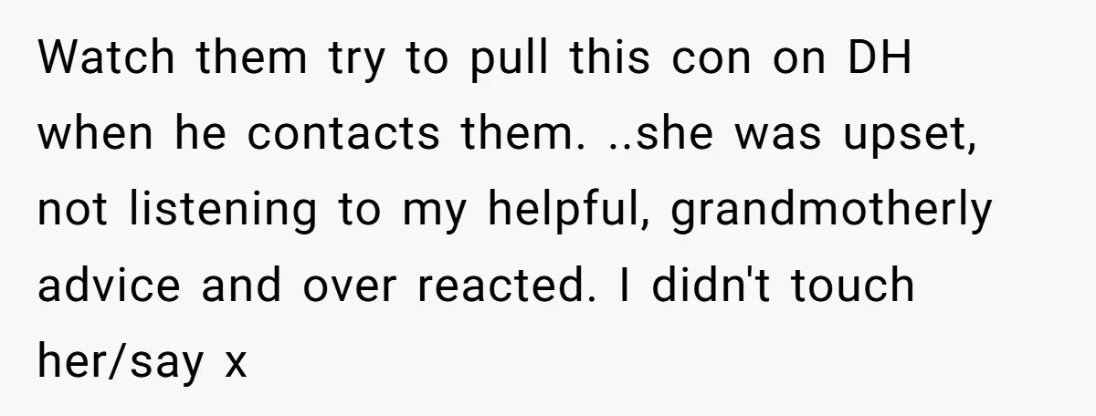 Watch them try to pull this con on DH when he contacts them. ..she was upset, not listening to my helpful, grandmotherly advice and over reacted. I didn't touch her/say...