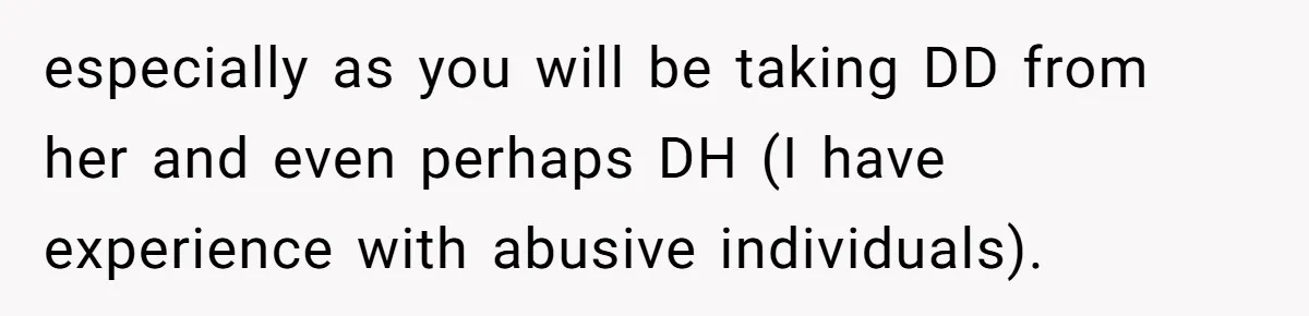 especially as you will be taking DD from her and even perhaps DH (I have experience with abusive individuals).