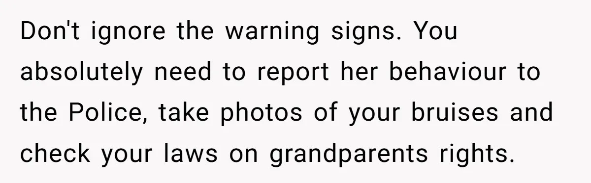 Don't ignore the warning signs. You absolutely need to report her behaviour to the Police, take photos of your bruises and check your laws on grandparents rights.