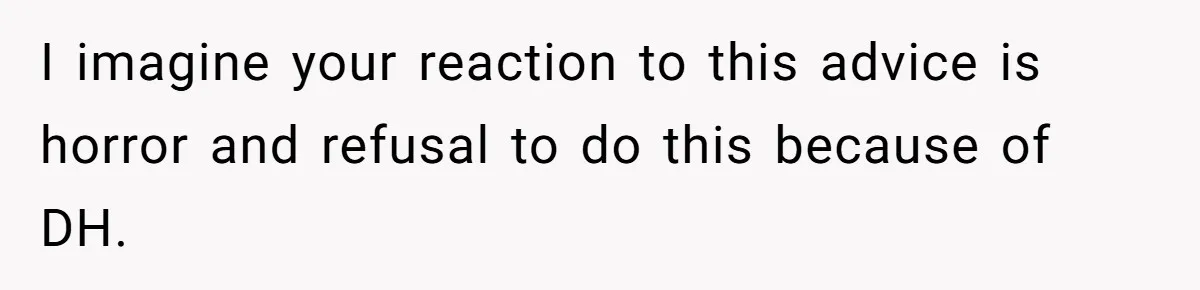 I imagine your reaction to this advice is horror and refusal to do this because of DH.