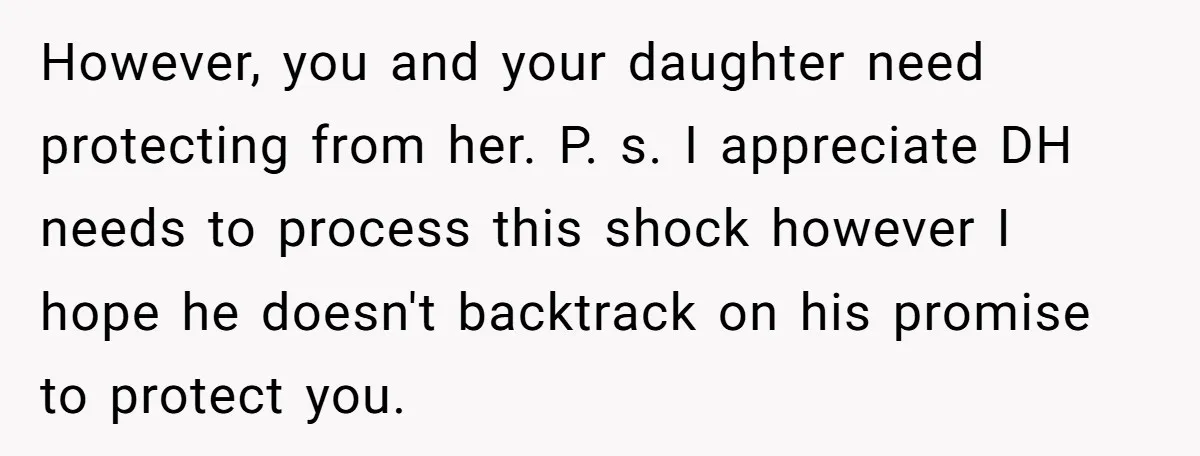 However, you and your daughter need protecting from her. P. s. I appreciate DH needs to process this shock however I hope he doesn't backtrack on his promise to protect...