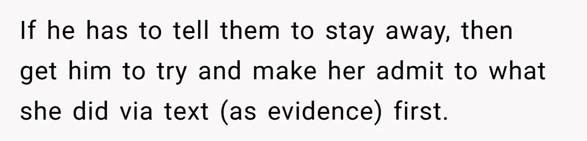 If he has to tell them to stay away, then get him to try and make her admit to what she did via text (as evidence) first.