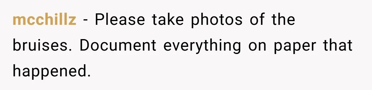 mcchillz − Please take photos of the bruises. Document everything on paper that happened.