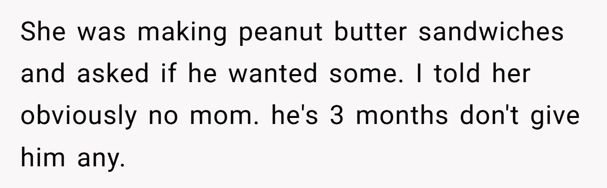 She was making peanut butter sandwiches and asked if he wanted some. I told her obviously no mom. he's 3 months don't give him any.