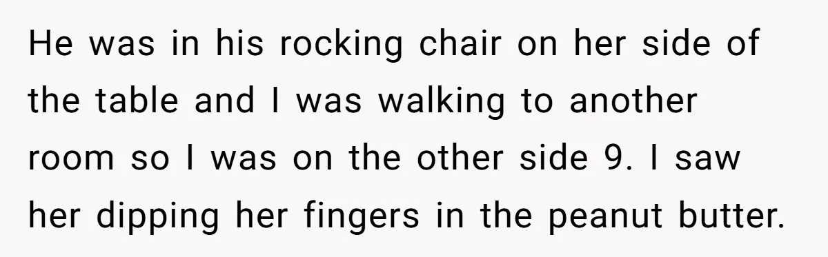He was in his rocking chair on her side of the table and I was walking to another room so I was on the other side 9. I saw her...