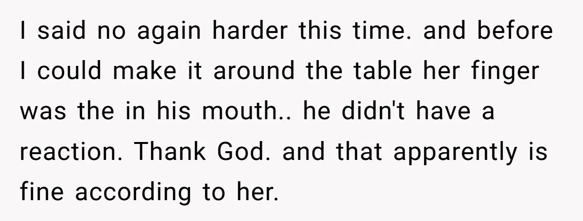 I said no again harder this time. and before I could make it around the table her finger was the in his mouth.. he didn't have a reaction. Thank God....