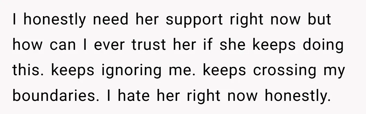 I honestly need her support right now but how can I ever trust her if she keeps doing this. keeps ignoring me. keeps crossing my boundaries. I hate her right...