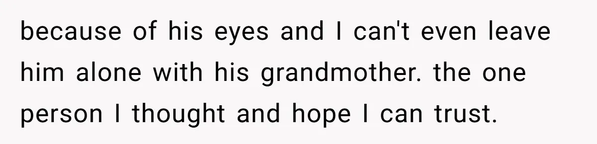 because of his eyes and I can't even leave him alone with his grandmother. the one person I thought and hope I can trust.