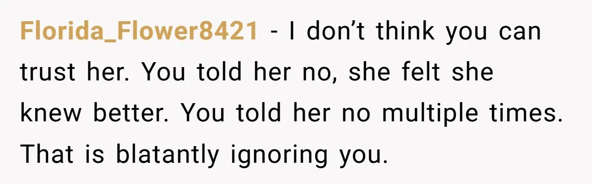 Florida_Flower8421 − I don’t think you can trust her. You told her no, she felt she knew better. You told her no multiple times. That is blatantly ignoring you.