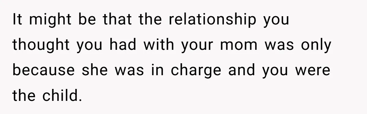 It might be that the relationship you thought you had with your mom was only because she was in charge and you were the child.