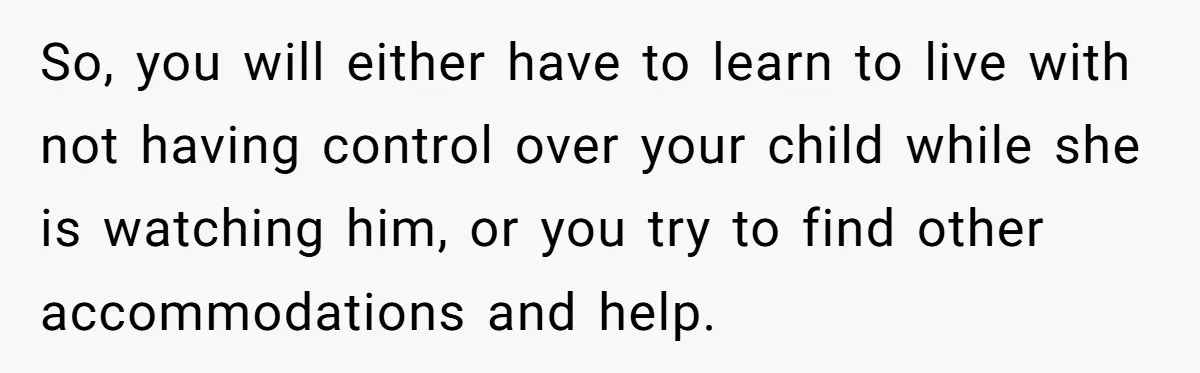 So, you will either have to learn to live with not having control over your child while she is watching him, or you try to find other accommodations and help.