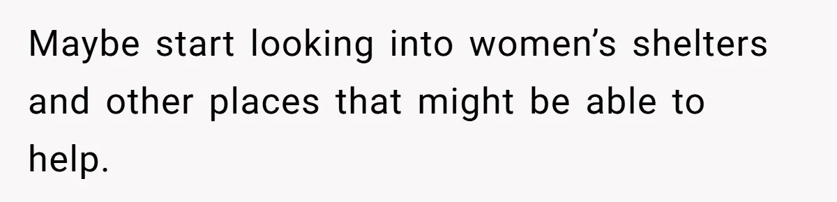 Maybe start looking into women’s shelters and other places that might be able to help.