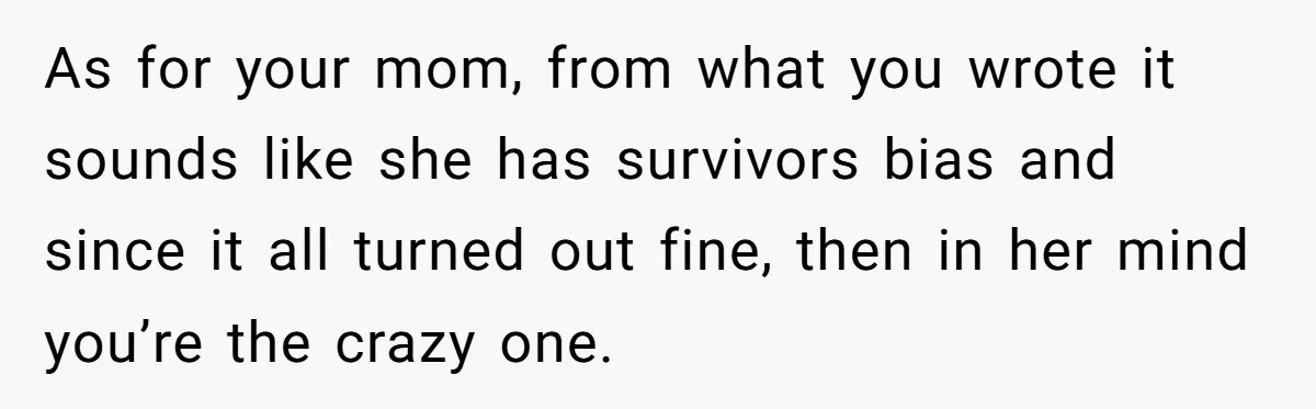 As for your mom, from what you wrote it sounds like she has survivors bias and since it all turned out fine, then in her mind you’re the crazy one.