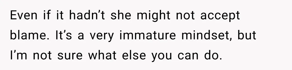 Even if it hadn’t she might not accept blame. It’s a very immature mindset, but I’m not sure what else you can do.