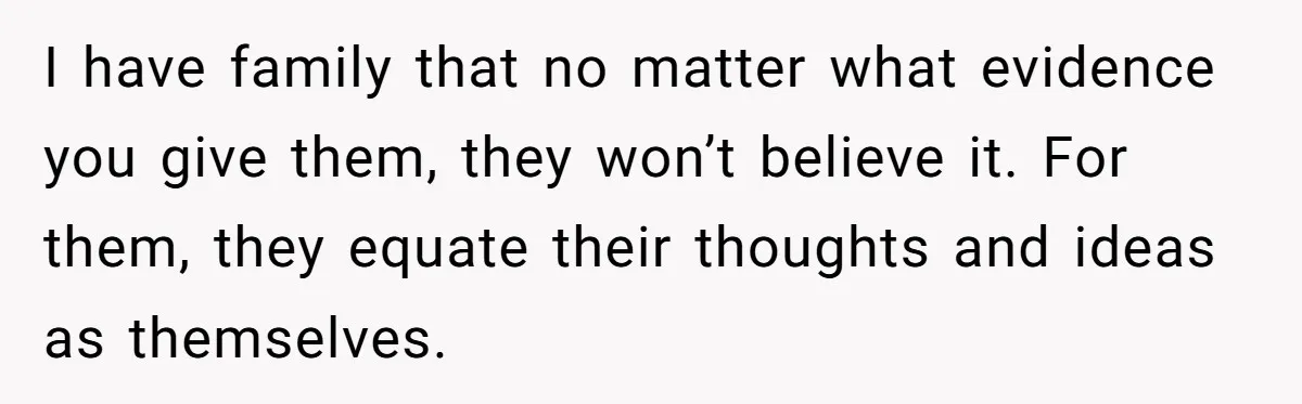 I have family that no matter what evidence you give them, they won’t believe it. For them, they equate their thoughts and ideas as themselves.
