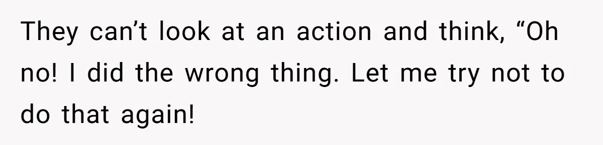 They can’t look at an action and think, “Oh no! I did the wrong thing. Let me try not to do that again!