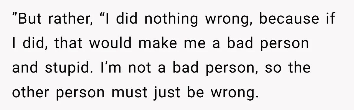 ”But rather, “I did nothing wrong, because if I did, that would make me a bad person and stupid. I’m not a bad person, so the other person must just...
