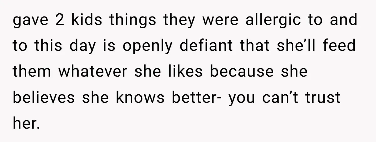 gave 2 kids things they were allergic to and to this day is openly defiant that she’ll feed them whatever she likes because she believes she knows better- you can’t...