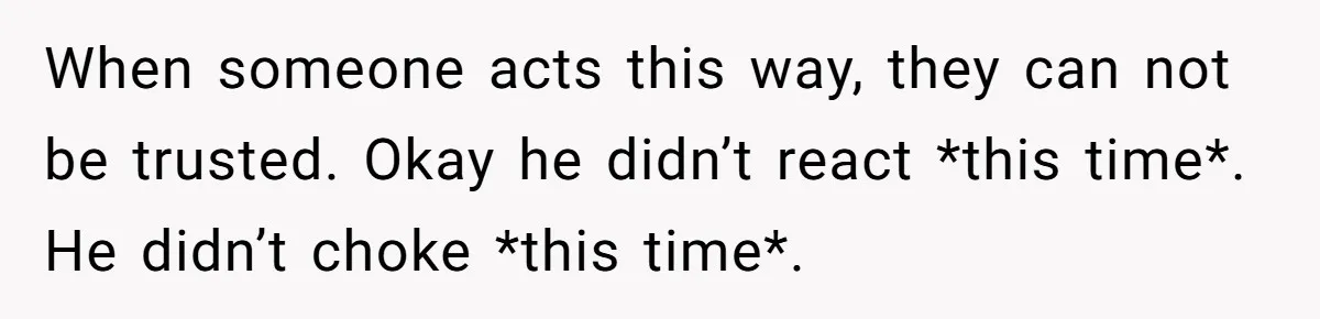 When someone acts this way, they can not be trusted. Okay he didn’t react *this time*. He didn’t choke *this time*.
